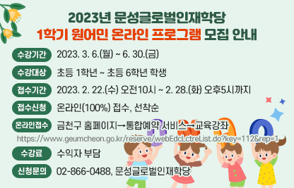 2023년 문성글로벌인재학당 1학기 원어민 온라인 프로그램 모집 안내
□ 수강기간 : 2023. 3. 6.(월) ~ 6. 30.(금)
 □ 수강대상 : 초등 1학년 ~ 초등 6학년 학생
 □ 접수기간 : 2023. 2. 22.(수) 오전10시 ~ 2. 28.(화) 오후5시까지
 □ 접수신청: 온라인(100%) 접수, 선착순
 □ 온라인접수: 금천구 홈페이지→통합예약 서비스→교육강좌
                   https://www.geumcheon.go.kr/reserve/webEdcLctreList.do?key=112&rep=1
 □ 수강료: 수익자 부담
 □ 신청문의: 02-866-0488, 문성글로벌인재학당