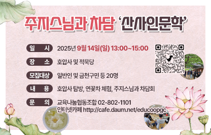1) 프로그램명 : 주지스님과 차담회_산사인문학
2) 일  시 : 2025년 9월 14일(일) 13:00~15:00
3) 장  소 : 호압사 및 적묵당
4) 모집 대상 : 일반인 및 금천구민 등 20명
5) 내  용 : 호압사 탐방, 연꽃차 체험, 주지스님과 차담회
6) 문  의 : 교육나눔협동조합 02-802-1101 
           인터넷카페 http://cafe.daum.net/educoopgc