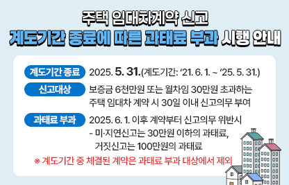 ○ 계도기간 종료 : 2025. 5. 31.(계도기간: ‘21. 6. 1. ~ ‘25. 5. 31.)
 ○ 신고 대상 : 보증금 6천만원 또는 월차임 30만원 초과하는 주택 임대차 계약 시 30일 이내 신고의무 부여
 ○ 과태료 부과 : 2025. 6. 1. 이후 계약부터 신고의무 위반시
  - 미·지연신고는 30만원 이하의 과태료, 거짓신고는 100만원의 과태료
   ※ 계도기간 중 체결된 계약은 과태료 부과 대상에서 제외