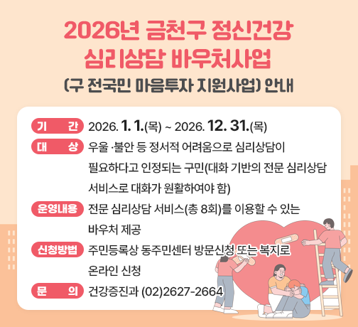 □ 제   목 : 2026년 금천구 정신건강 심리상담 바우처사업(구 전국민 마음투자 지원사업) 안내
□ 기    간 : 2026. 1. 1.(목) ~ 2026. 12. 31.(목)
□ 대    상 : 우울 ·불안 등 정서적 어려움으로 심리상담이 필요하다고 인정되는 구민(대화 기반의 전문 심리상담 서비스로 대화가 원활하여야 함)
□ 운영내용 : 전문 심리상담 서비스(총 8회)를 이용할 수 있는 바우처 제공
□ 신청방법 : 주민등록상 동주민센터 방문신청 또는 복지로 온라인 신청
□ 문    의 : 건강증진과 (02)2627-2664