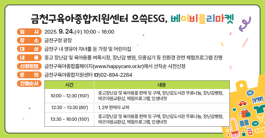 ○ 일시 : 2025. 9. 24.(수) 10:00 ~ 16:00
   ○ 장소 : 금천구청 광장
   ○ 대상 : 금천구 내 영유아 자녀를 둔 가정 및 어린이집
   ○ 내용 : 중고 장난감 및 육아용품 벼룩시장, 장난감 병원, 모종심기 등 친환경 
            관련 체험프로그램 진행
   ○ 신청방법 : 금천구육아종합홈페이지(www.happycare.or.kr)에서 선착순 사전신청
   ○ 문의 : 금천구육아종합지원센터 ☎)02-894-2264

시    간
내    용
10:00 ~ 12:30 
(150’)
중고장난감 및 육아용품 판매 및 구매, 장난감도서관 무료나눔, 장난감병원, 에코자원교환샵, 체험프로그램, 인생네컷
12:30 ~ 13:30
(60’)
1, 2부 판매자 교체
13:30 ~ 16:00
(150’)
중고장난감 및 육아용품 판매 및 구매, 장난감도서관 무료나눔, 장난감병원, 에코자원교환샵, 체험프로그램, 인생네컷
   ○ 진행순서 :