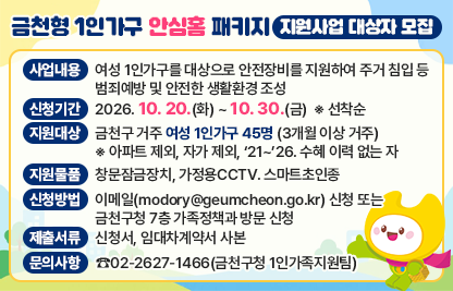 □ 사업내용 : 여성 1인가구를 대상으로 안전장비를 지원하여 
             주거 침입 등 범죄예방 및 안전한 생활환경 조성
□ 신청기간 : 2026. 10. 20.(화) ~ 10. 30.(금)  ※ 선착순 
□ 지원대상 : 금천구 거주 여성 1인가구 45명 (3개월 이상 거주)
      ※ 아파트 제외, 자가 제외, ‘21~’26. 수혜 이력 없는 자
□ 지원물품 : 창문잠금장치, 가정용CCTV. 스마트초인종
□ 신청방법 : 이메일(modory@geumcheon.go.kr) 신청
             또는 금천구청 7층 가족정책과 방문 신청 
□ 제출서류 : 신청서, 임대차계약서 사본 
□ 문의사항 : ☎02-2627-1466(금천구청 1인가족지원팀)