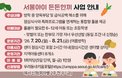 - 주요내용 : 방학 중 양육부담 및 급식공백 해소를 위해 점심식사와 특화프로그램을 연계하는 통합형 돌봄 제공
- 이용대상 : 돌봄이 필요한 6~12세 아동 또는 초등학생
   · 맞벌이 또는 한부모 가정 자녀 우선선발(동일 조건 내 신청순)
- 운영기간 : ’26.7.20.(월) ~ 8.21.(금) (여름방학)
   · 이용시간 : 센터 점심시간 포함 2시간 이내(점심시간은 센터별 상이)

구  분
 
1회차
 
2회차
 
3회차
 
4회차
 
5회차
신청기간
(수~금)
 
7.8.~7.10. 
 
7.15~7.16 
 
7.22.~7.24. 
 
7.29.~7.31. 
 
8.5.~8.7.
운영기간
(월~금)
 
7.20.~8.21.
 
7.27.~7.31.
 
8.3.~8.7.
 
8.10.~8.14.
 

8.18.~8.21.

   ※ 예약 개시 : 매주 수요일 14:00
- 운영기관 : 지역아동센터 8개소
   · 드림홈스쿨지역아동센터(가산동), 렘넌트지역아동센터(독산2동), 한사랑지역아동센터(시흥1동), 세림지역아동센터(시흥1동), 금천행복한지역아동센터(시흥1동), 멘토지역아동센터(시흥4동), 전진상지역아동센터(시흥5동)
- 이용료 : 1회차당(5일 단위, 월-금) 1만원
- 신청방법 : 우리동네키움포털(https://umppa.seoul.go.kr/icare/)에서 신청(회차별 2주 전 수~금)