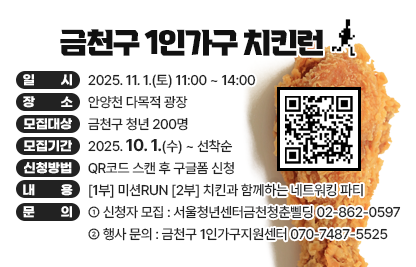 □ 행사개요
   ○ 행 사 명 : 금천구 1인가구 치킨런
   ○ 일    시 : 2025. 11. 1.(토), 11:00 ~ 14:00
   ○ 장    소 : 안양천 다목적 광장 
   ○ 모집대상 : 금천구 청년 200명 
   ○ 모집기간 : 2025. 10. 1.(수) ~ 선착순
   ○ 신청방법 : QR코드 스캔 후 구글폼 신청 
   ○ 내    용 : [1부] 미션RUN [2부] 치킨과 함께하는 네트워킹 파티

 󰏅 문의 : [신청자 모집] 서울청년센터금천청춘삘딩 02-862-0597
          [행사 문의] 금천구 1인가구지원센터 070-7487-5525