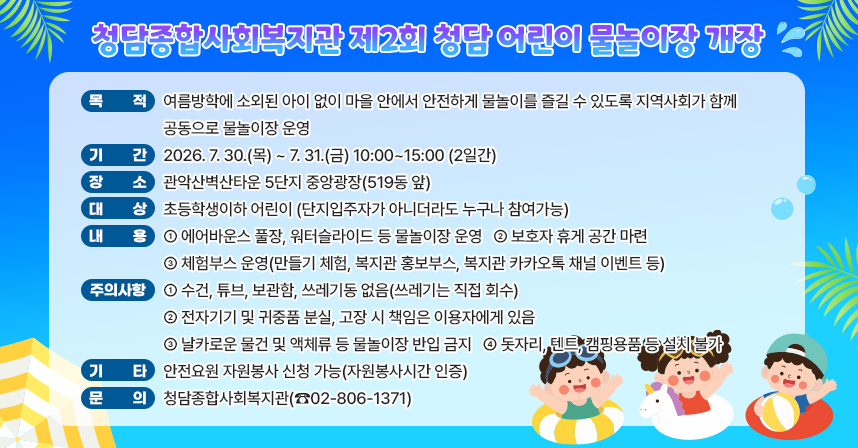 □ 청담종합사회복지관 제2회 청담 어린이 물놀이장 개장
  ○ 목적 : 여름방학에 소외된 아이 없이 마을 안에서 안전하게 물놀이를 즐길 수 있도록 지역사회가 함께 공동으로 물놀이장 운영
  ○ 기간: 2026. 7. 30.(목) ~ 7. 31.(금) 10:00~15:00 (2일간)
  ○ 장소: 관악산벽산타운 5단지 중앙광장(519동 앞) 
  ○ 대상: 초등학생이하 어린이
          (단지입주자가 아니더라도 누구나 참여가능)
  ○ 내용
   - 에어바운스 풀장, 워터슬라이드 등 물놀이장 운영
   - 보호자 휴게 공간 마련
   - 체험부스 운영(만들기 체험, 복지관 홍보부스, 복지관 카카오톡 채널 이벤트 등) 
  ○ 주의사항
   - 수건, 튜브, 보관함, 쓰레기동 없음(쓰레기는 직접 회수)
   - 전자기기 및 귀중품 분실, 고장 시 책임은 이용자에게 있음
   - 날카로운 물건 및 액체류 등 물놀이장 반입 금지
   - 돗자리, 텐트, 캠핑용품 등 설치 불가
  ○ 기타: 안전요원 자원봉사 신청 가능(자원봉사시간 인증)
  ○ 문의: 청담종합사회복지관(☎02-806-1371)