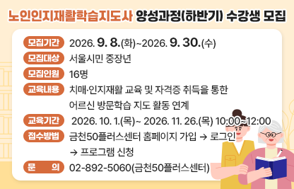 금천50플러스센터 ‘노인인지재활학습지도사 양성과정(하반기)’ 수강생 모집  
 • 모집기간 : 2026. 9. 8.(화)~2026. 9. 30.(수)
 • 모집대상 : 서울시민 중장년
 • 모집인원 : 16명 
 • 교육내용 : 치매·인지재활 교육 및 자격증 취득을 통한 어르신 방문학습 지도 활동 연계 
 • 교육기간 : 2026. 10. 1.(목)~ 2026. 11. 26.(목) 10:00~12:00
 • 접수방법 : 금천50플러스센터 홈페이지 가입 → 로그인 → 프로그램 신청
 • 문    의 : 02-892-5060(금천50플러스센터)