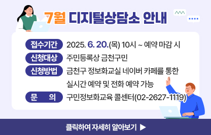 6월 디지털상담소 안내
  ○ 신청기간: 2025. 6. 20.(목) 10시 ~ 예약 마감 시 
  ○ 신청대상: 주민등록상 금천구민
  ○ 신청방법: 금천구 정보화교실 네이버 카페를 통한 실시간 예약 및 전화 예약 가능
  ○ 운영기간 및 시간

상담장소
운영기간
운영시간
운영방법
금천구청 지하1층 전산교육장
(제2강의실)
7. 4.(금)
7. 11.(금)
7. 18.(금)
09:00 ~ 09:50
사전예약을
통해
1:1 상담
10:00 ~ 10:50
11:00 ~ 11:50
13:00 ~ 13:50
14:00 ~ 14:50
15:00 ~ 15:50
16:00 ~ 16:50
17:00 ~ 17:50

  ※ 1인당 상담시간은 50분 이내입니다.
  ※ 구민 정보화교육과 무관한 전문적인 내용은 상담에서 제외됩니다.
     (주식, 가상화폐, 전문가 수준의 데이터 관리, SNS 제작, 컴퓨터 수리 등 전문적인 분야)

  ○ 문    의: 구민정보화교육 콜센터(02-2627-1119)

클릭하여 자세히 알아보기 ▶