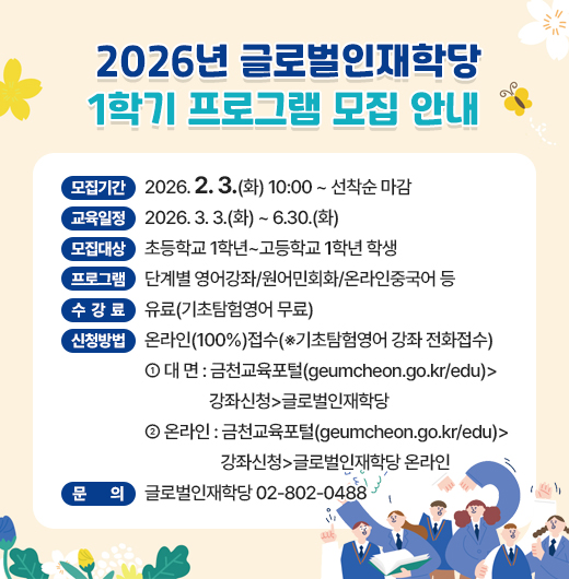 ◆2026년 글로벌인재학당 1학기 프로그램 모집◆
  ○ 모집기간  2026. 2. 3.(화) 10:00 ~ 선착순 마감
  ○ 교육일정  2026. 3. 3.(화) ~ 6.30.(화)
  ○ 모집대상  초등학교 1학년~고등학교 1학년 학생
  ○ 프로그램  단계별 영어강좌/원어민회화/온라인중국어 등
  ○ 수 강 료  유료(기초탐험영어 무료)
  ○ 신청방법  온라인(100%)접수(※기초탐험영어 강좌 전화접수)
   - 대 면 : 금천교육포털(geumcheon.go.kr/edu)>강좌신청>글로벌인재학당
   - 온라인 : 금천교육포털(geumcheon.go.kr/edu)>강좌신청>글로벌인재학당 온라인
  ○ 문    의  글로벌인재학당 02-802-0488