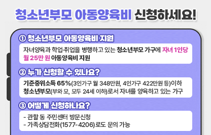 1. 청소년부모 아동양육비 지원
  - 자녀양육과 학업·취업을 병행하고 있는 청소년부모 가구에 자녀 1인당 월 25만 원 아동양육비 지원

2. 누가 신청할 수 있나요?
  - 기준중위소득 65%(3인가구 월 348만원, 4인가구 422만원 등)이하 청소년부모(부와 모, 모두 24세 이하)로서 자녀를 양육하고 있는 가구

3. 어떻게 신청하나요?
  - 관할 동 주민센터 방문신청 
  - 가족상담전화(1577-4206)로도 문의 가능