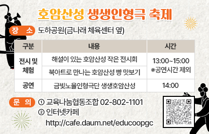 1) 프로그램명 : 호암산성 생생인형극 축제
2) 장    소 : 도하공원(금나래 체육센터 옆)
3) 내   용 

구   분
내  용
시  간
비  고
전시 및 체험
해설이 있는 호암산성 작은 전시회
13:00~15:00
※공연시간 제외

북아트로 만나는 호암산성 빵 맛보기

공연
금빛노을인형극단 「생생호암산성」
14:00


4) 문    의 : 교육나눔협동조합 02-802-1101 
              인터넷카페 http://cafe.daum.net/educoopgc