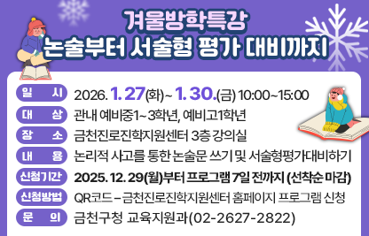 □ 프로그램 개요
   ○ 일시 : 2026. 1. 27(화)~ 1. 30.(금) 10:00~15:00
   ○ 대상 : 관내 예비중1~3학년, 예비고1학년
   ○ 장소 : 금천진로진학지원센터 3층 강의실
   ○ 내용 : 논리적 사고를 통한 논술문 쓰기 및 서술형평가대비하기
 □ 신청안내
   ○ 기간 : 2025. 12. 29(월)부터 프로그램 7일 전까지 (선착순 마감)
   ○ 방법 : QR코드 – 금천진로진학지원센터 홈페이지 프로그램 신청
 □ 문 의 처 : 금천구청 교육지원과(02-2627-2822)