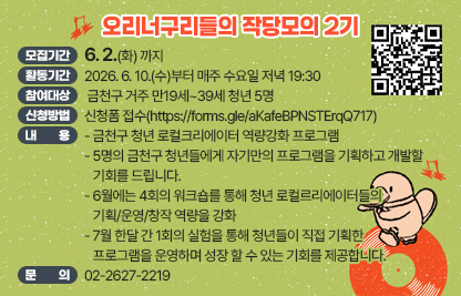 □ 오리너구리들의 작당모의 2기
  ○ 모집기간 : 6. 2.(화) 까지
  ○ 활동기간 : 2026. 6. 10(수)부터 매주 수요일 저녁 19:30
  ○ 참여대상 : 금천구 거주 만19세~39세 청년 5명
  ○ 신청방법 : 신청폼 접수(https://forms.gle/aKafeBPNSTErqQ717)
  ○ 내용 
   - 금천구 청년 로컬크리에이터 역량강화 프로그램
   - 5명의 금천구 청년들에게 자기만의 프로그램을 기획하고 개발할 기회를 드립니다.
   - 6월에는 4회의 워크숍를 통해 청년 로컬르리에이터들의 기획/운영/창작 역량을 강화
   - 7월 한달 간 1회의 실험을 통해 청년들이 직접 기획한 프로그램을 운영하며 성장 할 수 있는 기회를 제공합니다. 

☐ 프로그램 일정



 
회차
일시
내용
1~4
2026.06.10,17,24
매주 (수) 19:30
 
 · 작당모의를 위한 워크숍 (3회)
5
7월(한달간)
 · 각자 프로그램 기획/운영
3
2026.08.05(화) 19:30
 · 네트워크 파티


  ○ 문의 : 02-2627-2219