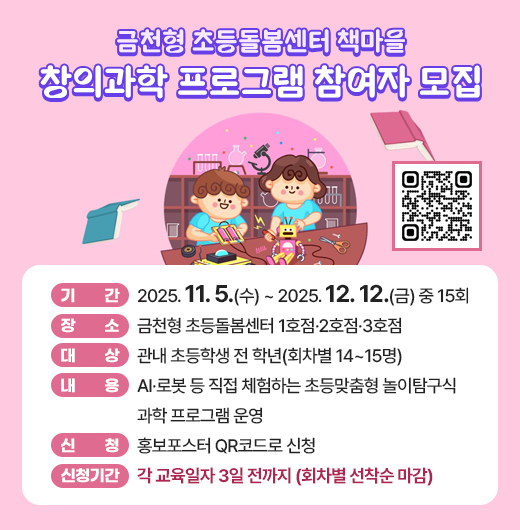 ○ 기간: 2025. 11. 5.(수) ~ 2025. 12. 12.(금) 중 15회
  ○ 장소: 금천형 초등돌봄센터 1호점·2호점·3호점
  ○ 대상: 관내 초등학생 전 학년(회차별 14~15명)
  ○ 내용: AI·로봇 등 직접 체험하는 초등맞춤형 놀이탐구식 과학 프로 
          그램 운영
  ○ 신청: 홍보포스터 QR코드로 신청
  ○ 신청기간: 각 교육일자 3일 전까지(회차별 선착순 마감)