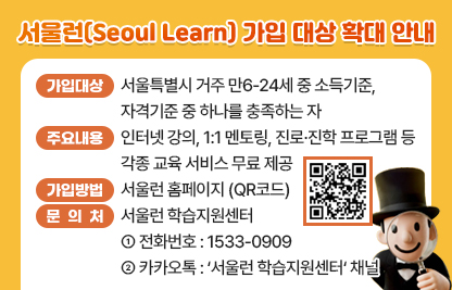 □ 가입대상 : 서울특별시 거주 만6-24세 중 소득기준, 자격기준 중 하나를 충족하는 자

<가입대상 확대>
· (소득기준) 중위소득 80% 이하(수급권자, 차상위계층, 법정한부모 포함)
· (자격기준) 다자녀가구 : 3자녀 이상, 중위소득 100% 이하
· (자격기준) 국가보훈대상 손자녀 : 중위소득 100% 이하
· (자격기준) 지역아동센터 이용 아동
· (자격기준) 한부모가족 복지시설 입소자

  ※ 기타 자격기준 QR코드 참고
 □ 주요내용 : 인터넷 강의, 1:1 멘토링, 진로·진학 프ㅡ로그램 등 각종 교육 서비스 무료 제공
 □ 가입방법 : 서울런 홈페이지 (QR코드)
 □ 문 의 처 : 서울런 학습지원센터
   ○ 전화번호 : 1533-0909
   ○ 카카오톡 : ‘서울런 학습지원센터‘ 채널