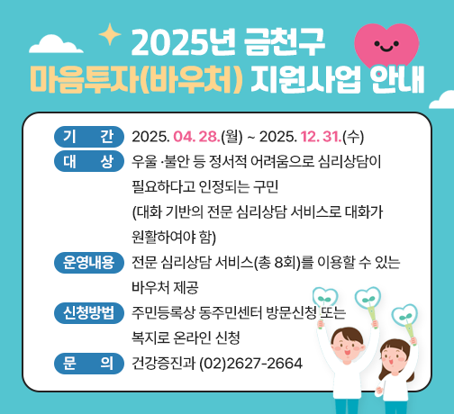 □ 제    목 : 2025년 금천구 마음투자(바우처) 지원사업 안내 
□ 기    간 : 2025. 04. 28.(월) ~ 2025. 12. 31.(수)
□ 대    상 : 우울 ·불안 등 정서적 어려움으로 심리상담이 필요하다고 인정되는 구민(대화 기반의 전문 심리상담 서비스로 대화가 원활하여야 함)
□ 운영내용 : 전문 심리상담 서비스(총 8회)를 이용할 수 있는 바우처 제공
□ 신청방법 : 주민등록상 동주민센터 방문신청 또는 복지로 온라인 신청
□ 문    의 : 건강증진과 (02)2627-2664