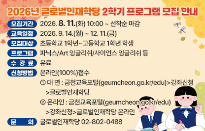 ○ 모집기간  2026. 8. 11.(화) 10:00 ~ 선착순 마감
  ○ 교육일정  2026. 9. 14.(월) ~ 12. 11.(금)
  ○ 모집대상  초등학교 1학년~고등학교 1학년 학생
  ○ 프로그램  파닉스/Art 잉글리쉬/사이언스 잉글리쉬 등
  ○ 수 강 료  유료
  ○ 신청방법  온라인(100%)접수
   - 대 면 : 금천교육포털(geumcheon.go.kr/edu)>강좌신청>글로벌인재학당
   - 온라인 : 금천교육포털(geumcheon.go.kr/edu)>강좌신청>글로벌인재학당 온라인
  ○ 문    의  글로벌인재학당 02-802-0488