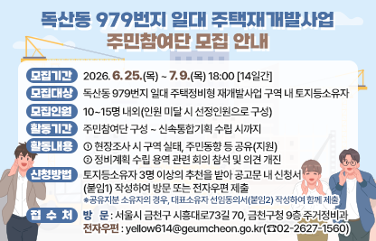 □ 모집개요
 ○ 모집기간 : 2026. 6. 25.(목) ~ 7. 9.(목) 18:00 [14일간]
 ○ 모집대상 : 독산동 979번지 일대 주택정비형 재개발사업 구역 내 토지등소유자
 ○ 모집인원 : 10~15명 내외(인원 미달 시 선정인원으로 구성)
 ○ 활동기간 : 주민참여단 구성 ~ 신속통합기획 수립 시까지
 ○ 활동내용
   - 현장조사 시 구역 실태, 주민동향 등 공유(지원)
   - 정비계획 수립 용역 관련 회의 참석 및 의견 개진
□ 신청방법 및 접수처
 ○ 신청방법 : 토지등소유자 3명 이상의 추천을 받아 공고문 내                      신청서(붙임1) 작성하여 방문 또는 전자우편 제출
 ※공유지분 소유자의 경우, 대표소유자 선임동의서(붙임2) 작성하여 함께 제출
 ○ 접 수 처
   - 방    문 : 서울시 금천구 시흥대로73길 70, 금천구청 9층 주거정비과
   - 전자우편 : yellow614@geumcheon.go.kr(☎02-2627-1560)
