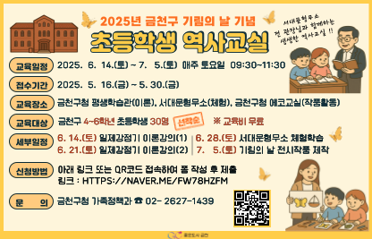 □ 교육일정 : 2025. 6. 14.(토) ~ 7. 5.(토) 매주 토요일 09:30~11:30
□ 접수기간 : 2025. 5. 16.(금) ~ 5. 30.(금)
□ 교육장소 : 금천구청 평생학습관(이론), 에코교실(작품활동), 
             서대문형무소(체험)
□ 교육대상 : 금천구 4~6학년 초등학생 30명 ※ 교육비 무료
□ 세부일정 : 6. 14.(토) 일제강점기 이론강의(1)
             6. 21.(토) 일제강점기 이론강의(2)
             6. 28.(토) 서대문형무소 체험학습
             7. 5.(토)  기림의 날 전시작품 제작
□ 신    청 : 링크 또는 QR 접속하여 폼 작성 후 제출
□ 문    의 : 금천구청 가족정책과 ☎(02-2627-1439)
