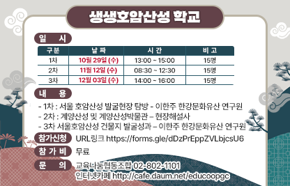 1) 프로그램명 : 생생호암산성 학교
2) 일  시 

구   분
날  짜
시  간
비  고
1차
10월 29일 (수)
13:00~15:00
15명
2차
11월 12일 (수)
08:30~12:30
15명
3차
12월 03일 (수)
14:00~16:00 
15명

3) 내  용 
   - 1차 : 서울 호암산성 발굴현장 탐방 - 이한주 한강문화유산 연구원
   - 2차 : 계양산성 및 계양산성박물관 – 현장해설사
   - 3차 서울호암산성 건물지 발굴성과 – 이한주 한강문화유산 연구원
4) 참가신청 : URL링크 https://forms.gle/dDzPrEppZVLbjcsU6
5) 참 가 비 : 무료
6) 문    의 : 교육나눔협동조합 02-802-1101 
              인터넷카페 http://cafe.daum.net/educoopgc
