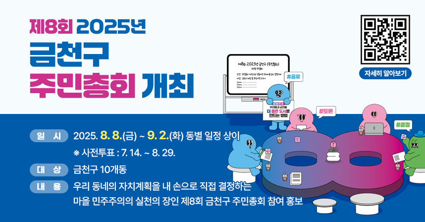 ○ 일시: 2025. 8. 8.(금) ~ 9. 2.(화) 동별 일정 상이
      ※ 사전투표 : 7. 14. ~ 8. 29.
   ○ 대상: 금천구 10개동
   ○ 내용: 우리 동네의 자치계획을 내 손으로 직접 결정하는 
            마을 민주주의의 실천의 장인 제8회 금천구 주민총회
            참여 홍보