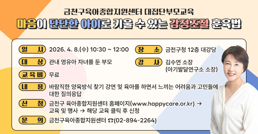 □ 교 육 명 : 「마음이 단단한 아이로 키울 수 있는 감정조절 훈육법」
□ 일    시 : 2026. 4. 8.(금) 10:30 ~ 12:00
□ 장    소 : 금천구청 12층 대강당
□ 대    상 : 관내 영유아 자녀를 둔 부모
□ 강    사 : 김수연 소장 (아기발달연구소 소장)
□ 교 육 비 : 무료
□ 내    용 : 바람직한 양육방식 찾기 강연 및 육아를 하면서 느끼는 어려움과         고민들에 대한 질의응답
□ 신    청 : 금천구 육아종합지원센터 홈페이지(www.happycare.or.kr) → 
              교육 및 행사 → 해당 교육 클릭 후 신청
□ 문    의 : 금천구육아종합지원센터 ☎(02-894-2264)