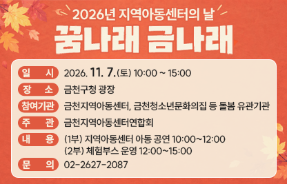 ○ 일    시: 2026. 11. 7.(토) 10:00 ~ 15:00
  ○ 장    소: 금천구청 광장
  ○ 참여기관: 금천지역아동센터, 금천청소년문화의집 등 돌봄 유관기관
  ○ 주    관: 금천지역아동센터연합회
  ○ 내    용: (1부) 지역아동센터 아동 공연 10:00~12:00
                (2부) 체험부스 운영 12:00~15:00
  ○ 문    의: 02-2627-2087