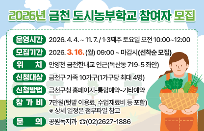 ☐ 운영기간 : 2026. 4. 4. ~ 11. 7. / 1·3째주 토요일 오전 10:00~12:00
☐ 모집기간 : 2026. 3. 16. (월) 09:00 ~ 마감시(선착순 모집)
☐ 위    치 : 안양천 금천한내교 인근(독산동 719-5 좌안)
☐ 신청대상 : 금천구 가족 10가구(1가구당 최대 4명)
☐ 신청방법 : 금천구청 홈페이지-통합예약-기타예약     
☐ 참 가 비 : 7만원(텃밭 이용료, 수업재료비 등 포함)
 ※ 상세 일정은 첨부파일 참고
☐ 문    의 : 공원녹지과  ☎(02)2627-1886