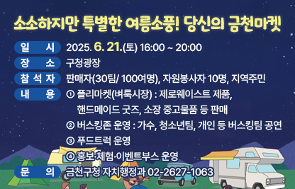 󰏅 행사개요
  ○ 일    시 : 2025. 6. 21.(토) 16:00 ~ 20:00
  ○ 장    소 : 구청광장
  ○ 참 석 자 : 판매자(30팀/ 100여명), 자원봉사자 10명, 지역주민
  ○ 내    용 
    - 플리마켓(벼룩시장) : 제로웨이스트 제품, 핸드메이드 굿즈, 소장 중고물품 등 판매 
    - 버스킹존 운영 : 가수, 청소년팀, 개인 등 버스킹팀 공연
    - 푸드트럭 운영
    - 홍보·체험·이벤트부스 운영 
     
󰏅 문의 : 금천구청 자치행정과 02-2627-1063

󰏅 연결링크
https://www.geumcheon.go.kr/portal/selectBbsNttView.do?key=293&bbsNo=4&nttNo=257399