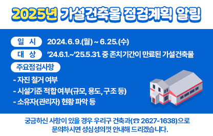 ◆ 제목 : 2025년 가설건축물 점검계획 알림◆
 ○ 일시: 2024. 6. 9.(월) ~ 6. 25.(수)
 ○ 대상: ’24.6.1.~’25.5.31. 중 존치기간이 만료된 가설건축물
 ○ 주요 점검사항
   - 자진 철거 여부
   - 시설기준 적합 여부(규모, 용도, 구조 등)
   - 소유자(관리자) 현황 파악 등
 ○ 궁금하신 사항이 있을 경우 우리구 건축과(☎ 2627-1638)으로    문의하시면 성심성의껏 안내해 드리겠습니다.