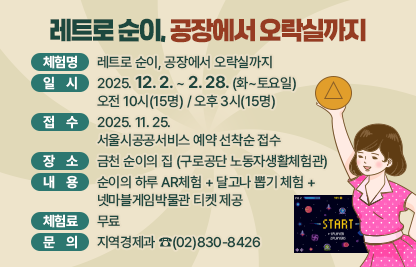 ☐ 체험명 : 레트로 순이, 공장에서 오락실까지
 ☐ 일  시 : 2025. 12. 2. ~ 2. 28 (화~토요일)
            오전 10시(15명) / 오후 3시(15명) 
 ☐ 접  수  : 2025. 11. 25.
             서울시공공서비스 예약 선착순 접수
 ☐ 장  소 : 금천 순이의 집 (구로공단 노동자생활체험관)
 ☐ 내  용 : 순이의 하루 AR체험 + 달고나 뽑기 체험 + 
               넷마블게임박물관 티켓 제공
 ☐ 체험료 : 무료 
 ☐ 문  의 : 지역경제과 ☎(02)830-8426