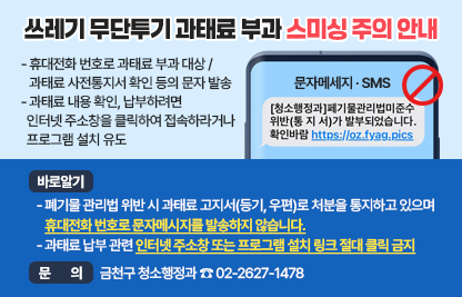 ○ 스미싱 내용
  - 휴대전화 번호로 과태료 부과 대상 / 과태료 사전통지서 확인 등의 문자 발송
  - 과태료 내용 확인, 납부하려면 인터넷 주소창을 클릭하여 접속하라거나
    프로그램 설치 유도

○ 바로 알기
  - 폐기물 관리법 위반 시 과태료 고지서(등기, 우편)로 처분을 통지하고 있으며
    휴대전화 번호로 문자메시지를 발송하지 않습니다.
  - 과태료 납부 관련 인터넷 주소창 또는 프로그램 설치 링크 절대 클릭 금지

○ 문    의: 금천구 청소행정과 ☎ 02-2627-1478