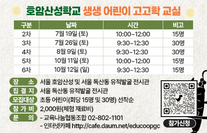 1) 프로그램명 : 호암산성 학교_생생 어린이 고고학 교실
2) 일  시 

구   분
날  짜
시  간
비  고
2차
7월 19일 (토)
10:00~12:00
15명
3차
7월 26일 (토)
9:30~12:30
30명
4차
8월 9일 (토)
9:30~12:30 
30명
5차
10월 11일 (토)
10:00~12:00
15명
6차
10월 12일 (일)
9:30~12:30
15명

3) 장    소 : 서울 호암산성 및 서울 독산동 유적발굴 전시관
4) 집 결 지 : 서울 독산동 유적발굴 전시관
4) 모집대상 : 초등 어린이(회당 15명 및 30명) 선착순
5) 참가신청 : URL링크 https://forms.gle/Kz4SFcAyXnkXJxYk8A
6) 내    용 : 호암산성 고고학 교실•서울 독산동 유적 발굴 전시장 관람•호암산성 및 호암산성 발굴현장 탐방과 교육•산성 주변 보물찾기 등
7) 참 가 비 : 2,000원(체험 재료비)
8) 문    의 : 교육나눔협동조합 02-802-1101 
              인터넷카페 http://cafe.daum.net/educoopgc