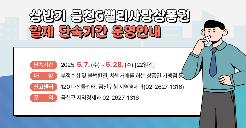 ○ 단속기간: 2025. 5. 7. (수) ~ 5. 28. (수) [22일간]
  ○ 대상: 부정수취 및 불법환전, 차별거래를 하는 상품권 가맹점 등
  ○ 신고센터: 120 다산콜센터, 금천구청 지역경제과(02-2627-1316)
  ○ 문의처: 금천구 지역경제과 02-2627-1316