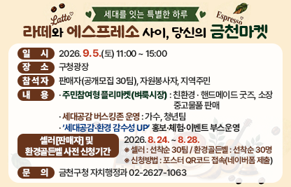 󰏅 행사개요
  ○ 행 사 명 : 라떼와 에스프레소 사이, 당신의 금천마켓
                (부제: ‘세대를 잇는 특별한 하루’)
  ○ 일    시 : 2026. 9. 5.(토) 11:00 ~ 15:00
  ○ 장    소 : 구청광장
  ○ 참 석 자 : 판매자(공개모집 30팀), 자원봉사자, 지역주민 
  ○ 내    용 
    - 주민참여형 플리마켓(벼룩시장) : 친환경 · 핸드메이드 굿즈, 
                                          소장 중고물품 판매  
    - 세대공감 버스킹존 운영 : 가수, 청년팀 
    - ‘세대공감·환경 감수성 UP’ 홍보·체험·이벤트 부스운영