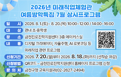 □ 프로그램 개요
   ○ 일시 : 2026. 8. 1.(토)~ 8. 20.(목) 10:00~12:00/14:00~16:00
   ○ 대상 : 관내 초·중학생
   ○ 장소 : 금천진로진학지원센터 3층 메이커스실
   ○ 내용 : 디지털 크리에이터, 자율주행, AI 로봇코딩 등 미래직업 관련 프로그램
 □ 신청안내
   ○ 기간 : 2026. 7. 20(월)부터 2026. 8. 18.(화)까지 (선착순 마감)
   ○ 방법 : QR코드 – 금천진로진학지원센터 홈페이지 프로그램 신청
 □ 문 의 처 : 금천구청 교육지원과(02-2627-2494)