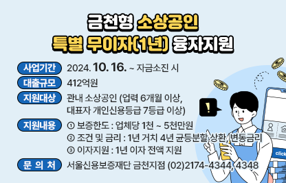 ○ 사 업 명 : 금천형 소상공인 특별 무이자 융자지원
○ 사업기간 : 2024.10.16. ~ 자금소진 시
○ 대출규모 : 412억원
○ 지원대상 : 관내 소상공인 (업력 6개월 이상, 대표자 개인신용등급 7등급 이상)
○ 지원내용 
  - 보증한도 : 업체당 1천 ~ 5천만원
  - 조건 및 금리 : 1년 거치 4년 균등분할 상환, 변동금리
  - 이자지원 : 1년 이자 전액 지원 
○ 문 의 처 : 서울신용보증재단 금천지점 (02)2174-4344, 4348