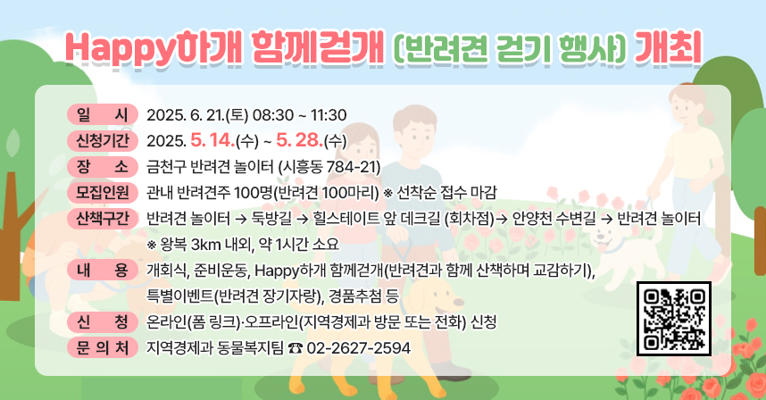 ◆ 제목 : Happy하개 함께걷개(반려견 걷기 행사) 개최 ◆
 ○ 일    시 : 2025. 6. 21.(토) 08:30 ~ 11:30
   ※ 신청기간 : 2025. 5. 14.(수) ~ 5. 28.(수)
 ○ 장    소 : 금천구 반려견 놀이터 (시흥동 784-21)
 ○ 모집인원 : 관내 반려견주 100명(반려견 100마리) ※ 선착순 접수 마감
 ○ 산책구간 : 반려견 놀이터 → 둑방길 → 힐스테이트 앞 데크길 (회차점) → 안양천 수변길 → 반려견 놀이터 ※ 왕복 3km 내외, 약 1시간 소요
 ○ 내    용 : 개회식, 준비운동, Happy하개 함께걷개(반려견과 함께 산책하며 교감하기), 특별이벤트(반려견 장기자랑), 경품추첨 등
 ○ 신    청 : 온라인(폼 링크)·오프라인(지역경제과 방문 또는 전화) 신청
 ○ 문 의 처 : 지역경제과 동물복지팀 ☎ 02-2627-2594