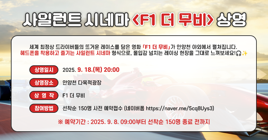 세계 최정상 드라이버들의 뜨거운 레이스를 담은 영화 **「F1 더 무비」**가
안양천 야외에서 펼쳐집니다. 
헤드폰을 착용하고 즐기는 사일런트 시네마 형식으로, 
몰입감 넘치는 레이싱 현장을 그대로 느껴보세요!🎧✨선착순 150명 사전 신청!

- 상영일시 : 2025. 9. 18.(목) 20:00
- 상영장소 : 안양천 다목적광장
- 상 영 작 : F1 더 무비
- 참여방법 : 선착순 150명 사전 예약접수
            (네이버폼 https://naver.me/5cq8Uys3)
            ※ 예약기간 : 2025. 9. 8. 09:00부터 선착순 150명 종료 전까지