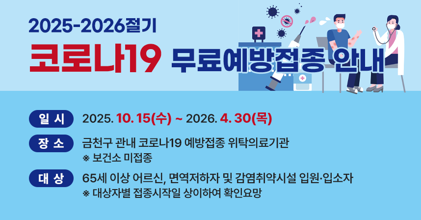 <2025-2026절기 코로나19 무료예방접종 안내>

○ 일시: 2025. 10. 15(수) ~ 2026. 4. 30(목) 
○ 장소: 금천구 관내 코로나19 예방접종 위탁의료기관
        ※ 보건소 미접종
○ 대상: 65세 이상 어르신, 면역저하자 및 감염취약시설 입원·입소자
          ※ 대상자별 접종시작일 상이하여 확인요망