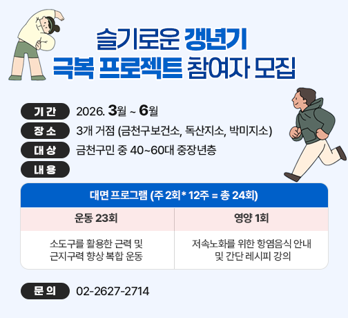 □ 기간 : 2026. 3월 ~ 6월 
□ 장소 : 3개 거점 (금천구보건소, 독산지소, 박미지소)
□ 대상 : 금천구민 중 40~60대 중장년층
□ 내용 

대면 프로그램 (주 2회* 12주 = 총 24회)
운동 23회
영양 1회
소도구를 활용한 근력 및 
근지구력 향상 복합 운동
저속노화를 위한 항염음식 안내 
및 간단 레시피 강의

□ 문의 : 02-2627-2714