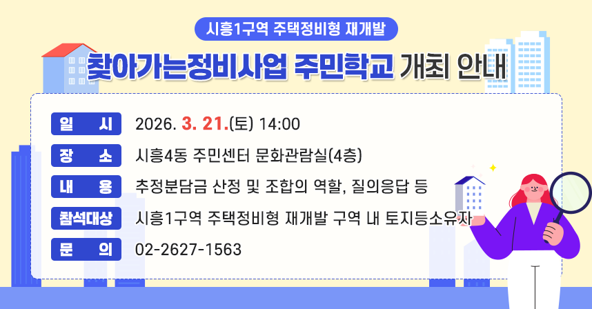 ◆ 제목: 시흥1구역 주택정비형 재개발 ‘찾아가는 정비사업 주민학교’ 개최 ◆
   ○ 일    시: 2026. 3. 21.(토) 14:00
   ○ 장    소: 시흥4동 주민센터 문화관람실(4층)
   ○ 내    용: 추정분담금 산정 및 조합의 역할, 질의응답 등
   ○ 참석대상: 시흥1구역 주택정비형 재개발 구역 내 토지등소유자
   ○ 문    의: 02-2627-1563