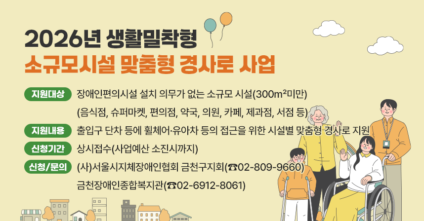 1. 지원대상 : 장애인편의시설 설치 의무가 없는 소규모 시설(300㎡미만)             (음식점, 슈퍼마켓, 편의점, 약국, 의원, 카페, 제과점, 서점 등)
2. 지원내용 : 출입구 단차 등에 휠체어·유아차 등의 접근을 위한 시설별 맞춤형 경사로 지원
3. 신청기간 : 상시접수(사업예산 소진시까지)
4. 신청 및 문의 : (사)서울시지체장애인협회 금천구지회(☎02-809-9660)금천장애인종합복지관(☎02-6912-8061)