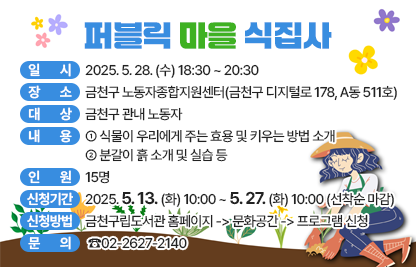 ○ 일 시 : 2025. 5. 28. (수) 18:30 ~ 20:30
○ 장 소 : 금천구 노동자종합지원센터(금천구 디지털로 178, A동 511호)
○ 대 상 : 금천구 관내 노동자
○ 내 용
  - 식물이 우리에게 주는 효용 및 키우는 방법 소개
  - 분갈이 흙 소개 및 실습 등
○ 인 원 : 15명
○ 신청기간 : 2025. 5. 13. (화) 10:00 ~ 5. 27. (화) 10:00 (선착순 마감)
○ 신청방법 : 금천구립도서관 홈페이지 -> 문화공간 -> 프로그램 신청
○ 문 의 : ☎02-2627-2140