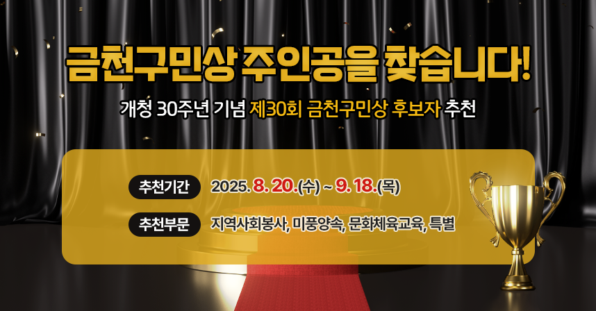 금천구민상 주인공을 찾습니다!
개청 30주년 기념 제30회 금천구민상 후보자 추천
▸추천기간 : 2025. 8. 20.(수) ~ 9. 18.(목)
▸추천부문 : 지역사회봉사, 미풍양속, 문화체육교육, 특별
※ 우리금천 > 금천소식 > 금천소식 > 게시번호 (추후통보) 링크요청