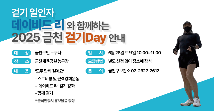 걷기 일인자 ‘데이비드 리’와 함께하는 「2025 금천 걷기Day」 안내 
□ 대    상 : 금천구민 누구나
  □ 일    시 : 6월 28일 토요일 10:00~11:00
  □ 장    소 : 금천체육공원 농구장
  □ 모집방법 : 별도 신청 없이 장소에 참석
  □ 내    용 : ‘모두 함께 걸어요’ - 스트레칭 및 근력강화운동
      - ‘데이비드 리’ 걷기 강좌
      - 함께 걷기
     * 출석인증시 홍보물품 증정
  □ 문    의 : 금천구보건소 02-2627-2612