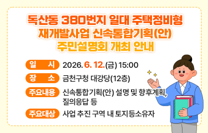 ○ 행 사 명 : 독산동 380번지 일대 주택정비형 재개발사업 신속통합기획(안) 주민설명회
 ○ 일    시 : 2026. 6. 12.(금) 15:00
 ○ 장    소 : 금천구청 대강당(12층)
 ○ 주요내용 : 신속통합기획(안) 설명 및 향후계획, 질의응답 등
 ○ 참석대상 : 재개발사업 추진 구역 내 토지등소유자

 ○ 문    의 : 02-2627-1808
 ○ 유의사항 : 구청 주차장이 협소하므로 대중교통 이용 바랍니다.
               (1시간 무료 이후 요금 발생)