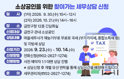 세무상담이 필요한 소상공인에게 맞춤형 세무상담을 지원합니다.

 ○ 일시 (1차) 2026.  9. 30.(수) 10시~12시
         (2차) 2026. 10. 21.(수) 14시~16시  
 ○ 장소 : 금천구청 12층 간담회실
 ○ 신청대상 : 금천구 관내 소상공인
 ○ 상담내용 : 마을세무사가 재능기부로 무료로 국세(부가가치세, 종합 소득세 등)                및 지방세 상담
 ○ 신청기간 : 2026. 9. 23.(수) ~ 10. 14.(수) 
 ○ 신청방법 : 전화신청(☎02-2627-1274)
 ○ 상담 진행 방법 : 사전 예약자 1:1 대면 상담 진행
   ※ 상담신청 후 개별 유선 연락을 통해 상담시간을 배정해 드립니다.
 ○ 문    의 : 세무관리과(☎02-2627-1274)