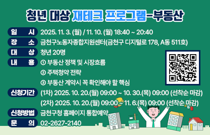 ○ 일 시 : 2025. 11. 3. (월) / 11. 10. (월) 18:40 ~ 20:40
○ 장 소 : 금천구노동자종합지원센터(금천구 디지털로 178, A동 511호)
○ 대 상 : 청년 20명
○ 내 용
  - 부동산 정책 및 시장흐름
  - 주택청약 전략
  - 부동산 계약시 꼭 확인해야 할 핵심
○ 신청기간 
  (1차) 2025. 10. 20.(월) 09:00 ~ 10. 30.(목) 09:00 (선착순 마감)
  (2차) 2025. 10. 20.(월) 09:00 ~ 11. 6.(목) 09:00 (선착순 마감)
○ 신청방법 : 금천구청 홈페이지 통합예약
○ 문 의 : ☎02-2627-2140