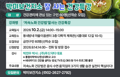 ◆ 대상자 모집 안내 ◆ 
○ 대    상 : 건강관리에 관심 있는 구민 60명(선착순 모집)
○ 강좌 개요

강좌명
‘저속노화 건강법’잘사는 건강특강
교육일시
2026.10.2.(금) 14:00~15:00
교육장소
동네방네 마을이음센터 
3층 다목적 체육관(시흥대로 12길 10-5)
모집대상
금천구민 60명(선착순 모집)
신청방법
2026.9.14.14:00~ 전화 및 방문 접수
강사
박찬우 박사 : (주)푸드닥터 대표
※ 통합의학박사/한성대학교 교수
※ KBS라디오 건강을 살리는 밥상,TV조선,OBS 등 다수 프로그램 출연
주요
내용
저속노화 건강법은 음식·수면·움직임의 3가지 생활 습관 실천이 핵심이다!

○ 모집 문의 : 박미보건지소 담당 한미영(☎02-2627-2792)