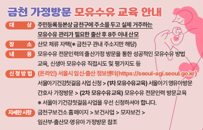 ◆ 금천 가정방문 모유수유 교육 안내 안내 ◆ 
 ○ 대   상 : 주민등록등본상 금천구에 주소를 두고 실제 거주하는 
             모유수유 관리가 필요한 출산 후 8주 이내 산모  
 ○ 장   소 : 산모 체류 자택(※ 금천구 관내 주소지만 해당)
 ○ 내   용 : 모유수유 전문인력의 출산가정 방문을 통한 성공적인 모유수유 방법                 교육, 신생아 모유수유 직접시도 및 평가지도 등   
 ○ 신청방법: (온라인) 서울시 임신·출산 정보센터(https://seoul-agi.seoul.go.kr)
   서울아기건강첫걸음 사업 신청 > (1차 모유수유교육) 서울아기 영유아방문     간호사 가정방문 > (2차 모유수유교육) 모유수유 전문인력 방문교육 
   ※ 서울아기건강첫걸음사업을 우선 신청하셔야 합니다.
 ○ 자세한 사항 : 금천구보건소 홈페이지>보건사업>모자보건> 임산부·출산모·                    영유아 가정방문 참조